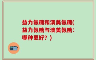 益力氨糖和澳美氨糖(益力氨糖与澳美氨糖：哪种更好？)