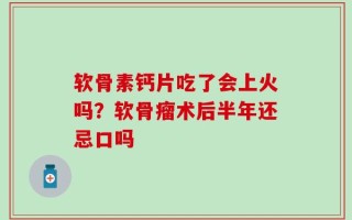 软骨素钙片吃了会上火吗？软骨瘤术后半年还忌口吗