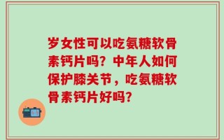 岁女性可以吃氨糖软骨素钙片吗？中年人如何保护膝关节，吃氨糖软骨素钙片好吗？
