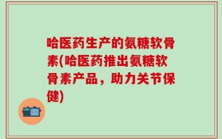 哈医药生产的氨糖软骨素(哈医药推出氨糖软骨素产品，助力关节保健)