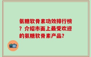 氨糖软骨素功效排行榜？介绍市面上最受欢迎的氨糖软骨素产品？