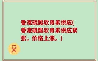 香港硫酸软骨素供应(香港硫酸软骨素供应紧张，价格上涨。)