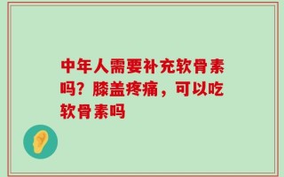 中年人需要补充软骨素吗？膝盖疼痛，可以吃软骨素吗