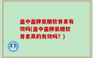 盖中盖牌氨糖软骨素有效吗(盖中盖牌氨糖软骨素真的有效吗？)