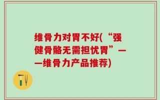 维骨力对胃不好(“强健骨骼无需担忧胃”——维骨力产品推荐)
