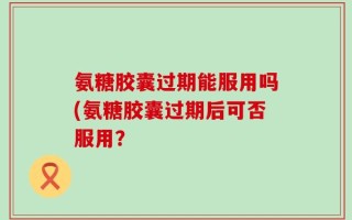 氨糖胶囊过期能服用吗(氨糖胶囊过期后可否服用？