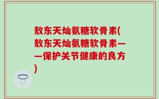 敖东天灿氨糖软骨素(敖东天灿氨糖软骨素——保护关节健康的良方)