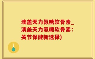 澳盖天力氨糖软骨素_澳盖天力氨糖软骨素：关节保健新选择)