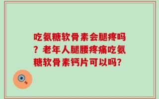 吃氨糖软骨素会腿疼吗？老年人腿腰疼痛吃氨糖软骨素钙片可以吗？