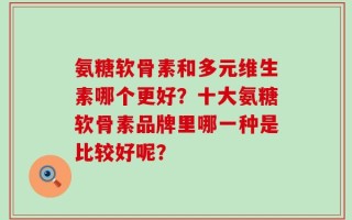 氨糖软骨素和多元维生素哪个更好？十大氨糖软骨素品牌里哪一种是比较好呢？