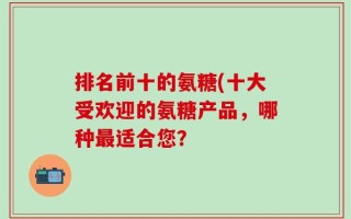 排名前十的氨糖(十大受欢迎的氨糖产品，哪种最适合您？