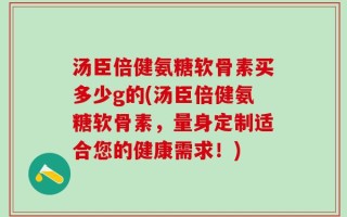 汤臣倍健氨糖软骨素买多少g的(汤臣倍健氨糖软骨素，量身定制适合您的健康需求！)