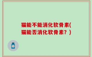 猫能不能消化软骨素(猫能否消化软骨素？)