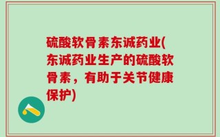 硫酸软骨素东诚药业(东诚药业生产的硫酸软骨素，有助于关节健康保护)
