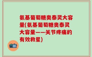 氨基葡萄糖奥泰灵大容量(氨基葡萄糖奥泰灵大容量——关节疼痛的有效救星)