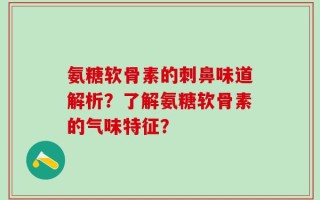氨糖软骨素的刺鼻味道解析？了解氨糖软骨素的气味特征？