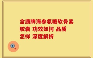含康牌海参氨糖软骨素胶囊 功效如何 品质怎样 深度解析