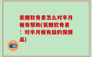 氨糖软骨素怎么对半月板有帮助(氨糖软骨素：对半月板有益的保健品)