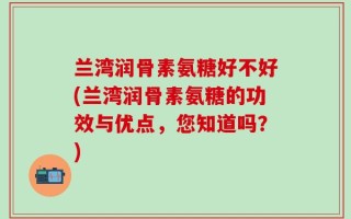 兰湾润骨素氨糖好不好(兰湾润骨素氨糖的功效与优点，您知道吗？)