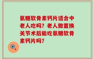 氨糖软骨素钙片适合中老人吃吗？老人做置换关节术后能吃氨糖软骨素钙片吗？