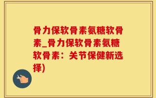 骨力保软骨素氨糖软骨素_骨力保软骨素氨糖软骨素：关节保健新选择)