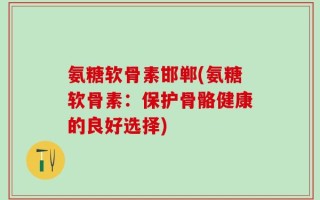 氨糖软骨素邯郸(氨糖软骨素：保护骨骼健康的良好选择)