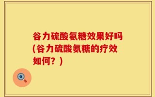 谷力硫酸氨糖效果好吗(谷力硫酸氨糖的疗效如何？)