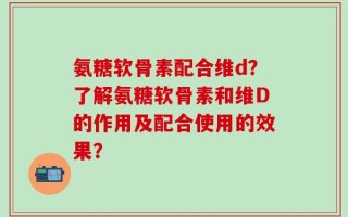 氨糖软骨素配合维d？了解氨糖软骨素和维D的作用及配合使用的效果？