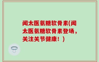 闻太医氨糖软骨素(闻太医氨糖软骨素登场，关注关节健康！)