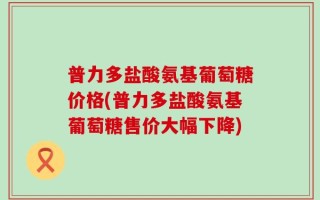 普力多盐酸氨基葡萄糖价格(普力多盐酸氨基葡萄糖售价大幅下降)