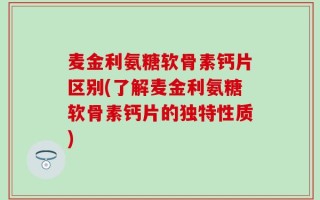 麦金利氨糖软骨素钙片区别(了解麦金利氨糖软骨素钙片的独特性质)