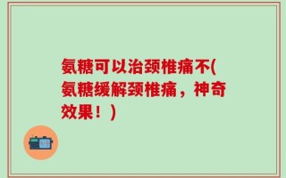 氨糖可以治颈椎痛不(氨糖缓解颈椎痛，神奇效果！)