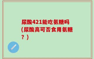尿酸421能吃氨糖吗(尿酸高可否食用氨糖？)