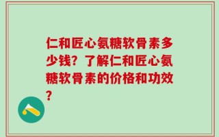 仁和匠心氨糖软骨素多少钱？了解仁和匠心氨糖软骨素的价格和功效？