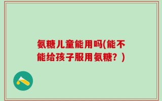 氨糖儿童能用吗(能不能给孩子服用氨糖？)