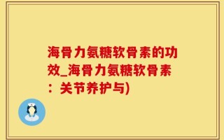 海骨力氨糖软骨素的功效_海骨力氨糖软骨素：关节养护与)