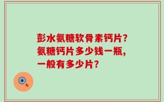 彭水氨糖软骨素钙片？氨糖钙片多少钱一瓶,一般有多少片？