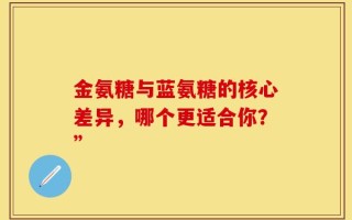 金氨糖与蓝氨糖的核心差异，哪个更适合你？”