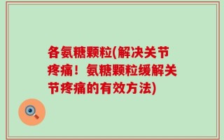 各氨糖颗粒(解决关节疼痛！氨糖颗粒缓解关节疼痛的有效方法)