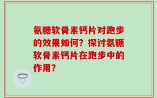 氨糖软骨素钙片对跑步的效果如何？探讨氨糖软骨素钙片在跑步中的作用？