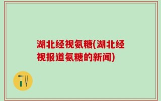 湖北经视氨糖(湖北经视报道氨糖的新闻)