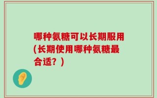 哪种氨糖可以长期服用(长期使用哪种氨糖最合适？)