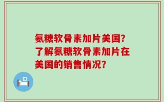 氨糖软骨素加片美国？了解氨糖软骨素加片在美国的销售情况？