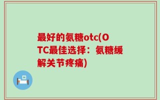 最好的氨糖otc(OTC最佳选择：氨糖缓解关节疼痛)