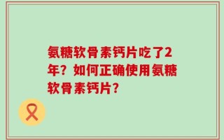 氨糖软骨素钙片吃了2年？如何正确使用氨糖软骨素钙片？