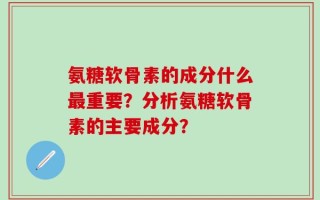 氨糖软骨素的成分什么最重要？分析氨糖软骨素的主要成分？