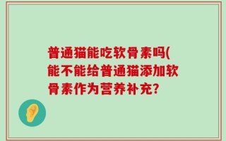 普通猫能吃软骨素吗(能不能给普通猫添加软骨素作为营养补充？