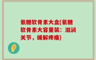 氨糖软骨素大盒(氨糖软骨素大容量装：滋润关节，缓解疼痛)