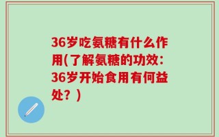36岁吃氨糖有什么作用(了解氨糖的功效：36岁开始食用有何益处？)