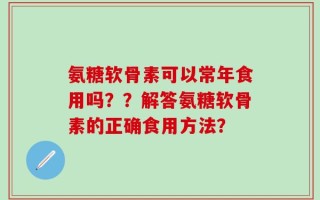 氨糖软骨素可以常年食用吗？？解答氨糖软骨素的正确食用方法？